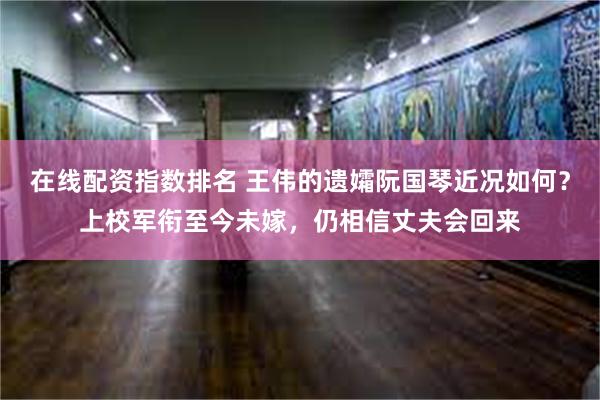 在线配资指数排名 王伟的遗孀阮国琴近况如何？上校军衔至今未嫁，仍相信丈夫会回来