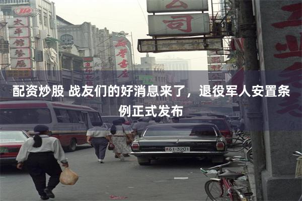 配资炒股 战友们的好消息来了，退役军人安置条例正式发布