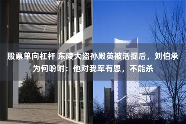 股票单向杠杆 东陵大盗孙殿英被活捉后，刘伯承为何吩咐：他对我军有恩，不能杀