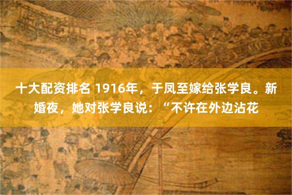 十大配资排名 1916年，于凤至嫁给张学良。新婚夜，她对张学良说：“不许在外边沾花