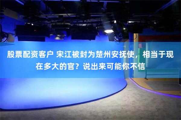 股票配资客户 宋江被封为楚州安抚使，相当于现在多大的官？说出来可能你不信