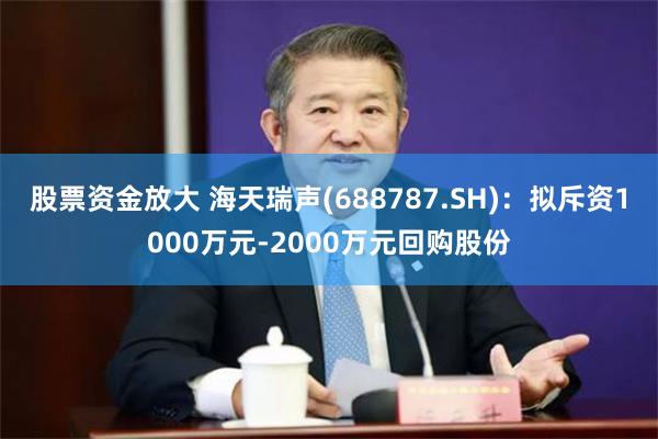 股票资金放大 海天瑞声(688787.SH)：拟斥资1000万元-2000万元回购股份