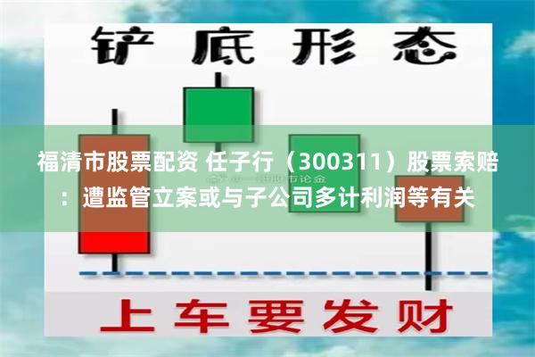 福清市股票配资 任子行（300311）股票索赔：遭监管立案或与子公司多计利润等有关