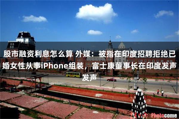 股市融资利息怎么算 外媒：被指在印度招聘拒绝已婚女性从事iPhone组装，富士康董事长在印度发声