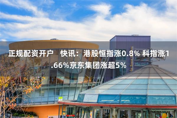 正规配资开户   快讯：港股恒指涨0.8% 科指涨1.66%京东集团涨超5%