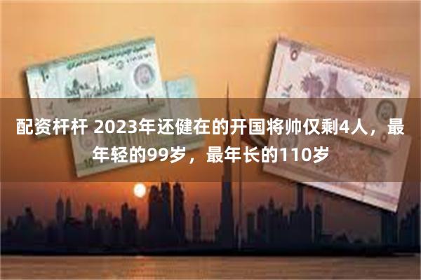 配资杆杆 2023年还健在的开国将帅仅剩4人，最年轻的99岁，最年长的110岁