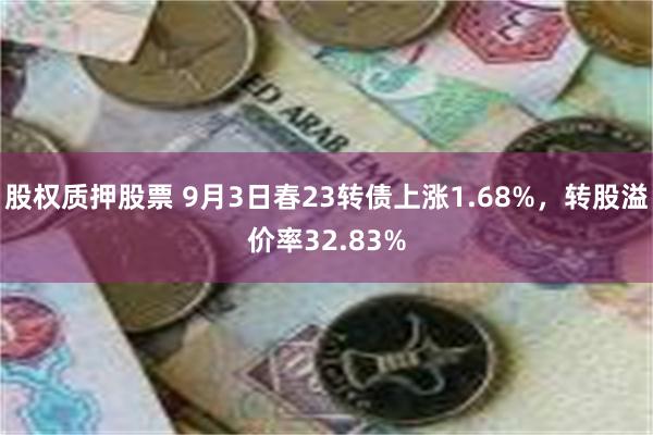 股权质押股票 9月3日春23转债上涨1.68%，转股溢价率32.83%