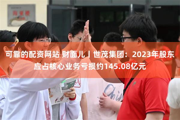 可靠的配资网站 财面儿丨世茂集团：2023年股东应占核心业务亏损约145.08亿元