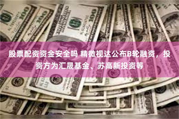 股票配资资金安全吗 精微视达公布B轮融资，投资方为汇晟基金、苏高新投资等