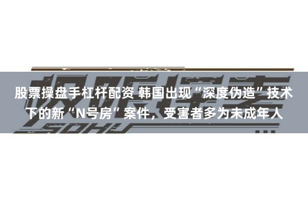 股票操盘手杠杆配资 韩国出现“深度伪造”技术下的新“N号房”案件，受害者多为未成年人