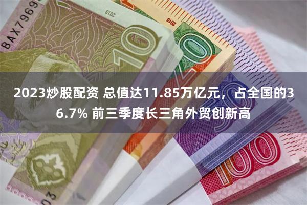 2023炒股配资 总值达11.85万亿元，占全国的36.7% 前三季度长三角外贸创新高