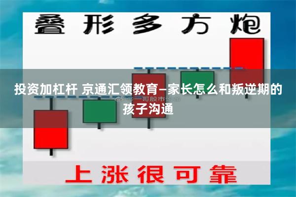 投资加杠杆 京通汇领教育—家长怎么和叛逆期的孩子沟通