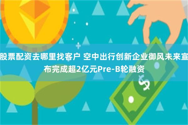 股票配资去哪里找客户 空中出行创新企业御风未来宣布完成超2亿元Pre-B轮融资