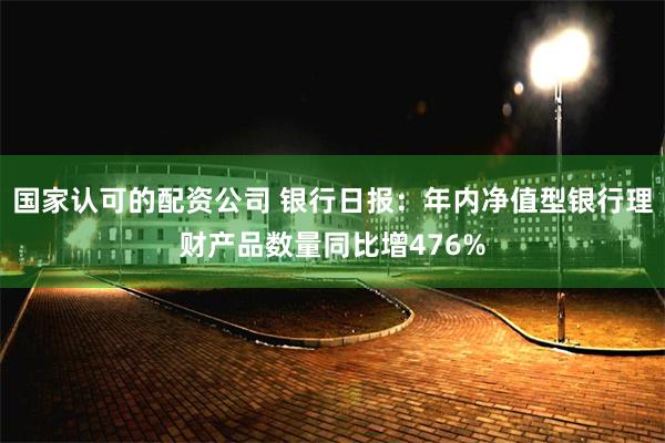 国家认可的配资公司 银行日报：年内净值型银行理财产品数量同比增476%