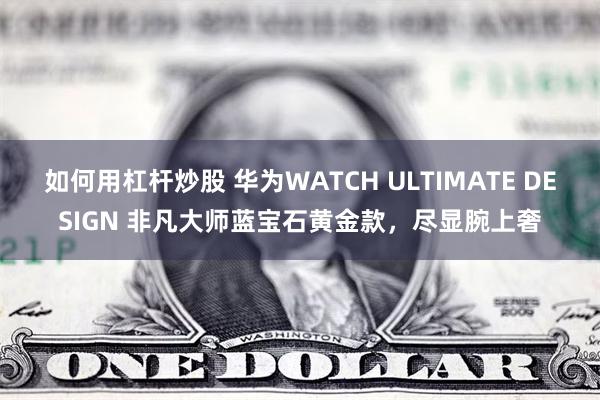 如何用杠杆炒股 华为WATCH ULTIMATE DESIGN 非凡大师蓝宝石黄金款，尽显腕上奢