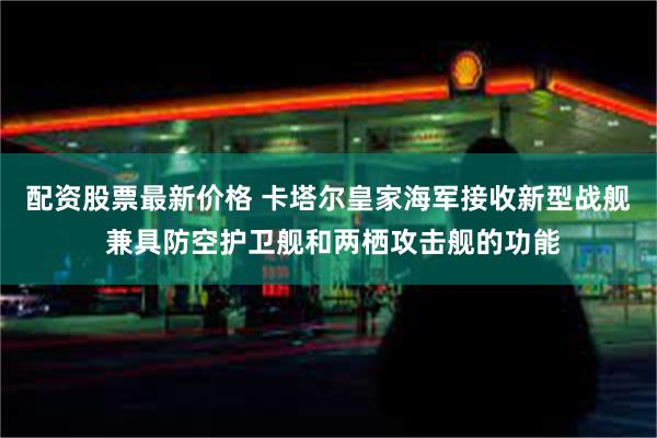 配资股票最新价格 卡塔尔皇家海军接收新型战舰 兼具防空护卫舰和两栖攻击舰的功能