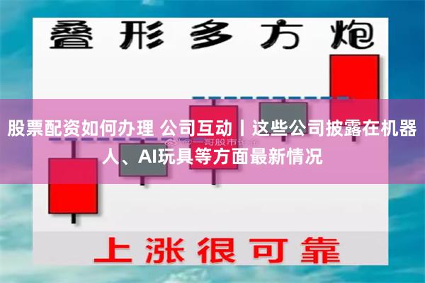 股票配资如何办理 公司互动丨这些公司披露在机器人、AI玩具等方面最新情况