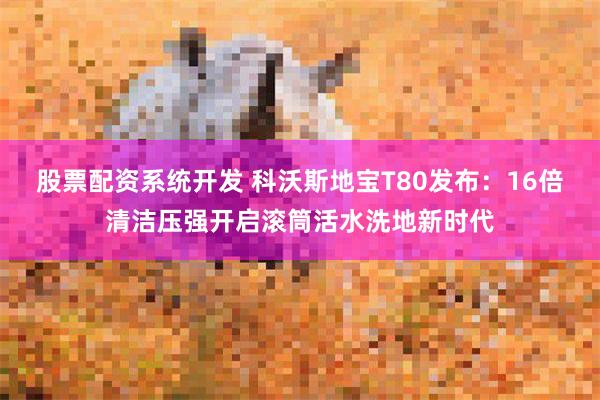 股票配资系统开发 科沃斯地宝T80发布：16倍清洁压强开启滚筒活水洗地新时代