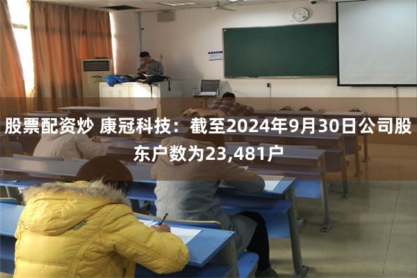 股票配资炒 康冠科技：截至2024年9月30日公司股东户数为23,481户