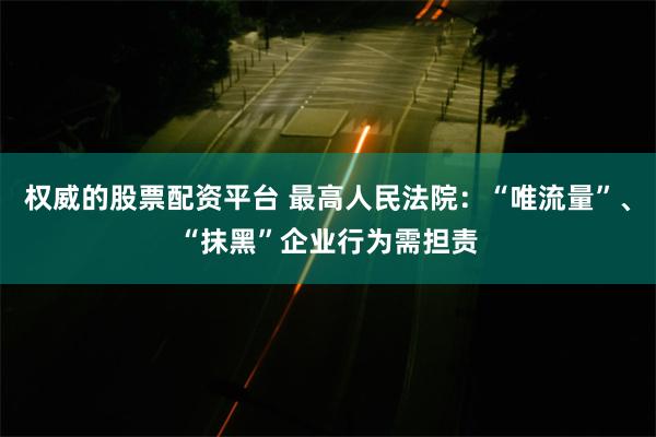 权威的股票配资平台 最高人民法院：“唯流量”、“抹黑”企业行为需担责