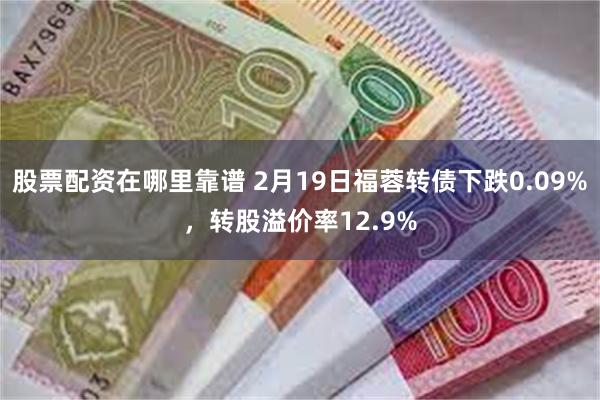 股票配资在哪里靠谱 2月19日福蓉转债下跌0.09%，转股溢价率12.9%