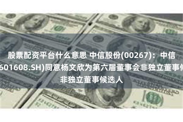 股票配资平台什么意思 中信股份(00267)：中信重工(601608.SH)同意杨文欣为第六届董事会非独立董事候选人