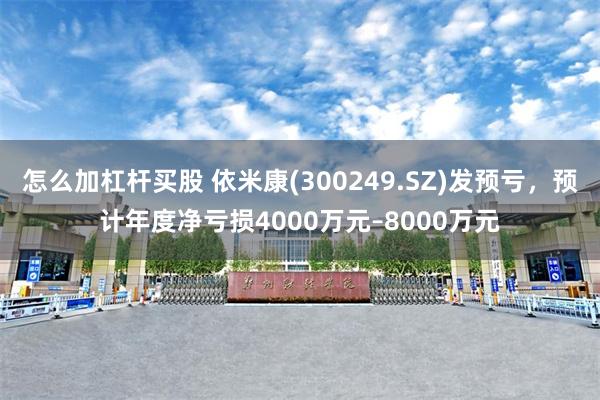 怎么加杠杆买股 依米康(300249.SZ)发预亏，预计年度净亏损4000万元–8000万元