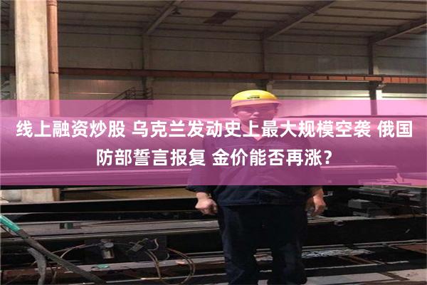 线上融资炒股 乌克兰发动史上最大规模空袭 俄国防部誓言报复 金价能否再涨？