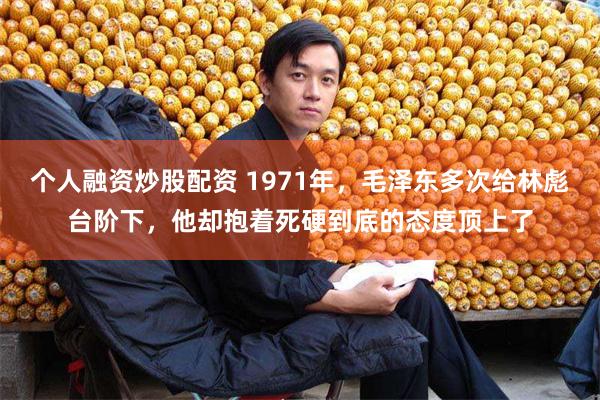 个人融资炒股配资 1971年，毛泽东多次给林彪台阶下，他却抱着死硬到底的态度顶上了