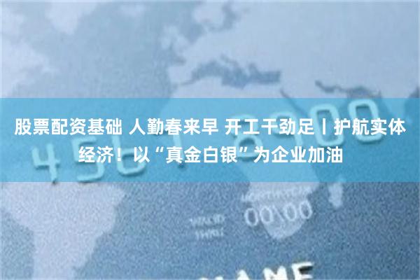 股票配资基础 人勤春来早 开工干劲足丨护航实体经济！以“真金白银”为企业加油