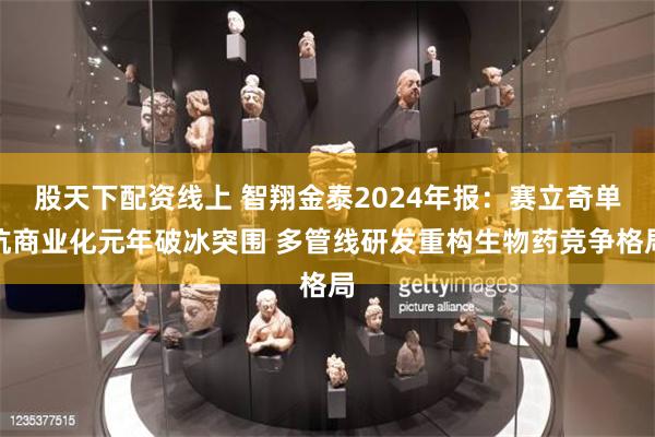 股天下配资线上 智翔金泰2024年报：赛立奇单抗商业化元年破冰突围 多管线研发重构生物药竞争格局