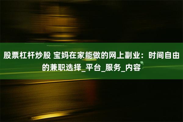 股票杠杆炒股 宝妈在家能做的网上副业：时间自由的兼职选择_平台_服务_内容