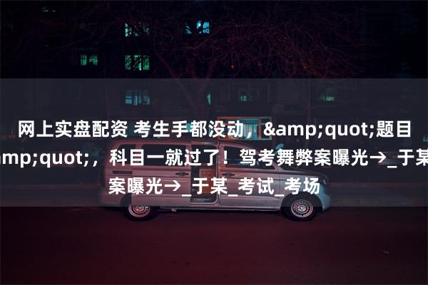 网上实盘配资 考生手都没动，&quot;题目自动完成&quot;，科目一就过了！驾考舞弊案曝光→_于某_考试_考场